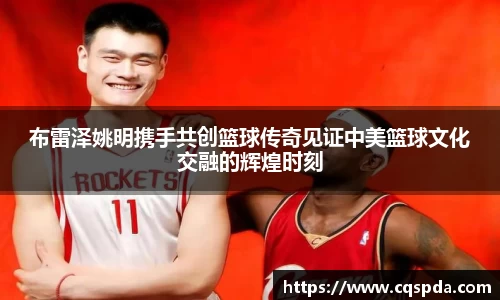 布雷泽姚明携手共创篮球传奇见证中美篮球文化交融的辉煌时刻